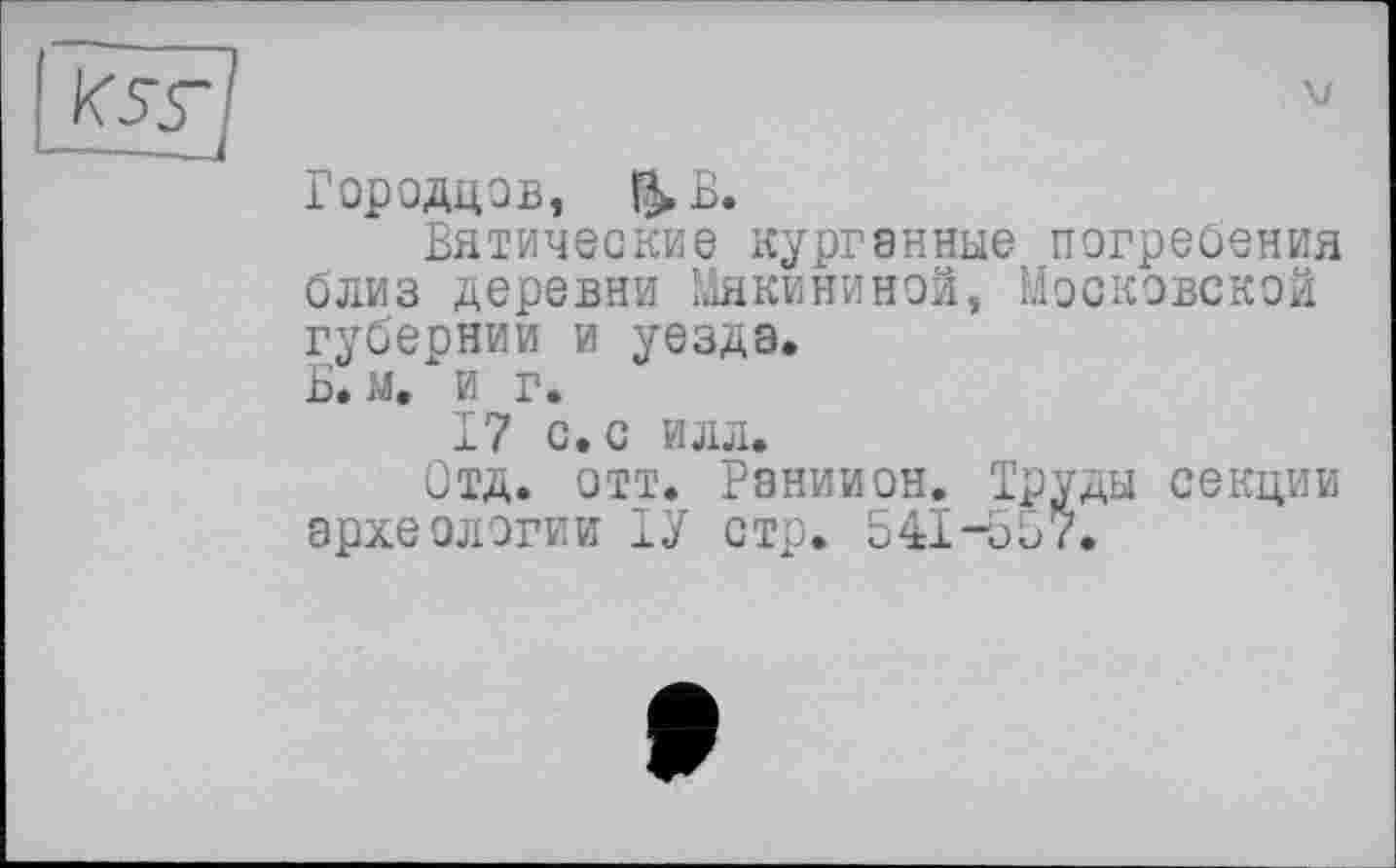 ﻿Городцов, &ß.
Вятические курганные погребения близ деревни Мякининой, Московской губернии и уезда.
В. м. и г.
17 с. с илл.
Отд. отт. Раниион. Труды секции археологии ТУ стр. 541-557.